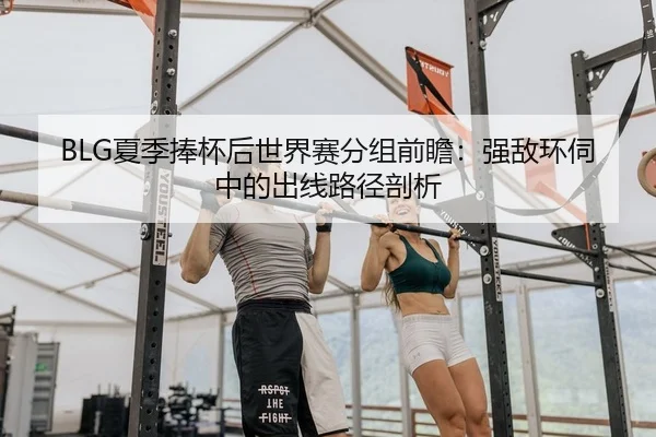 BLG夏季捧杯后世界赛分组前瞻：强敌环伺中的出线路径剖析